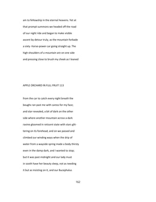 am to fellowship in the eternal heavens. Yet at
that prompt summons we headed off the road
of our night ride and began to make visible
ascent by detour truly, as the mountain forbade
a sixty -horse-power car going straight up. The
high shoulders of a mountain are on one side
and pressing close to brush my cheek as I leaned
APPLE ORCHARD IN FULL FRUIT 113
from the car to catch every night breath the
boughs ran past me with caress for my face;
and star-revealed, a bit of dark on the other
side where another mountain across a dark
ravine gloomed in reticent state with stars glit-
tering on its forehead, and on we passed and
climbed our winding ways when the drip of
water from a wayside spring made a body thirsty
even in the damp dark, and I wanted to stop;
but it was past midnight and our lady must
in sooth have her beauty sleep, not as needing
it but as insisting on it, and our Bucephalus
162
 