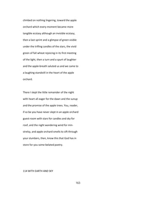 climbed on nothing lingering, toward the apple
orchard which every moment became more
tangible ecstasy although an invisible ecstasy,
then a last sprint and a glimpse of green visible
under the trifling candles of the stars, the vivid
green of fall wheat rejoicing in its first meeting
of the light, then a turn and a spurt of laughter
and the apple-breath saluted us and we came to
a laughing standstill in the heart of the apple
orchard.
There I slept the little remainder of the night
with heart all eager for the dawn and the sunup
and the promise of the apple trees. You, reader,
if so be you have never slept in an apple orchard
guest-room with stars for candles and sky for
roof, and the night wandering wind for min-
strelsy, and apple orchard smells to sift through
your slumbers, then, know this that God has in
store for you some belated poetry.
114 WITH EARTH AND SKY
163
 
