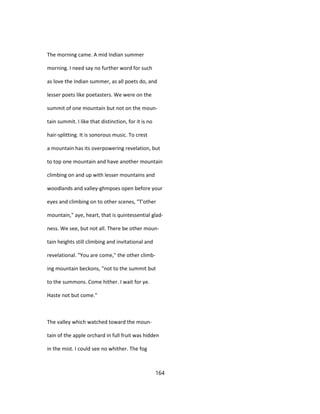 The morning came. A mid Indian summer
morning. I need say no further word for such
as love the Indian summer, as all poets do, and
lesser poets like poetasters. We were on the
summit of one mountain but not on the moun-
tain summit. I like that distinction, for it is no
hair-splitting. It is sonorous music. To crest
a mountain has its overpowering revelation, but
to top one mountain and have another mountain
climbing on and up with lesser mountains and
woodlands and valley-ghmpses open before your
eyes and climbing on to other scenes, "T'other
mountain," aye, heart, that is quintessential glad-
ness. We see, but not all. There be other moun-
tain heights still climbing and invitational and
revelational. "You are come," the other climb-
ing mountain beckons, "not to the summit but
to the summons. Come hither. I wait for ye.
Haste not but come."
The valley which watched toward the moun-
tain of the apple orchard in full fruit was hidden
in the mist. I could see no whither. The fog
164
 