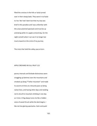 filled the crevices in the hills or lazily turned
over in their sleepy beds. They were in no haste
to rise. Nor had I been but that my stay was
brief in this paradise and I was unfamiliar with
the unaccustomed spectacle and must be up
and doing while it is apple-orchard-day, for the
night cometh when I can see it no longer but
must onward on the circle of my journey.
The mists that held the valley save at tern-
APPLE ORCHARD IN FULL FRUIT 115
porary intervals and forbade distinctness were
straggling up betimes over the mountains and
smoked up along "T'other mountain" and made
its ascent at times at a leisurely pace as being
native here, and having other days and needing
not to do all its mountain climbing in one day
as I mine. A fog always lures me like a hidden
voice of wood thrush while the dark begins. I
like not too glaring spectacles. Calm and quiet
165
 