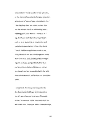 tints are to my mind, save fall in leaf splendor,
or the drench of sunset and afterglow on waters
when there is "a sea of glass mingled with fire."
I like the glory then; but rather modest tints
like the shot silk luster on a mourning dove's
wedding gown. And there is a half dusk in a
fog. It diffuses itself idly but surely and con-
ceals so as to give wings to imagination and
invitation to expectation. In fine, I like it and
I love it. Had I arranged this scenario to my
liking, I had had one less satisfying to my heart
than what I had. God goes beyond our imagin-
ings. He is always going a little further than
our largest expectations. We cannot outrun
him though our feet be sandaled with the light-
nings. His slowness is swifter than our breathless
speed.
I am content. The misty morning veiled the
day. Expectation laid finger on the speaking
lips. We were haunted for a word. The apple
orchard is not more visible than in the dusk but
was surely near. The apple breath spread through
166
 