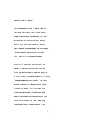 116 WITH EARTH AND SKY
the mist like a brook song as saying, "Fear not,
I am here." I wandered early through the fog
toward the mountain, passed apple trees, and
great apple trees spoke to me like a sentinel
saying, "Who goes there? Give the counter-
sign." I halted, saluted and gave the countersign.
"When the world is an apple orchard in full
fruit." "Pass on," the apple sentinel said.
The house of my friends, my good hosts and
owners of the apple orchard in full fruit, was
fitting the neighborhood. It made me recall the
Scripture description so woodsy and out-of-doorsy,
"a lodge in a garden of cucumbers." The lodge
was set on a hillcrest. It was a summer habita-
tion only. No plaster clung to the walls. The
boards smelled of pine. The bedrooms were
against the shingles and opened on many sides
to the Indian summer sky. I was only hoping
that the fogs might change from mist to rain,
167
 
