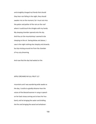 and straightly charged my friends that should
they hear rain falling in the night, they should
awaken me on the moment, for I must not miss
the patter and pother of the rain on the roof
where I could touch the shingles with my hands.
My sleeping chamber opened onto the sky.
And thus on the mountaintop I seemed to be
sleeping on the air. Seeing below and above, I
saw in the night nothing else sleepily and drowsily
but sky misting around me from the chamber
of my cozy dreaming.
And now that the day had waked on the
APPLE ORCHARD IN FULL FRUIT 117
mountains and I was wandering wide awake as
the day, I could at a goodly distance hear the
voices of the blessed woman in song or speech
on her back stoop coming out to boss her hus-
band, and he bringing the water and kindling
the fire and bringing the wood and whatever-
168
 