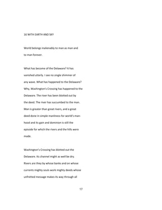 16 WITH EARTH AND SKY
World belongs inalienably to man as man and
to man forever.
What has become of the Delaware? It has
vanished utterly. I see no single shimmer of
any wave. What has happened to the Delaware?
Why, Washington's Crossing has happened to the
Delaware. The river has been blotted out by
the deed. The river has succumbed to the man.
Man is greater than great rivers, and a great
deed done in simple manliness for world's man-
hood and its gain and dominion is still the
episode for which the rivers and the hills were
made.
Washington's Crossing has blotted out the
Delaware. Its channel might as well be dry.
Rivers are they by whose banks and on whose
currents mighty souls work mighty deeds whose
unfretted message makes its way through all
17
 