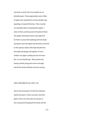 and never as work. But some people are un-
deniably queer. These apple pickers were. Miles
of apple trees waited their coming. October was
speeding on toward Christmas. There must be
no unneedful delay in picking these apples —
miles of them, and thousands of bushels of them.
The apples themselves knew it was high time
for them to cease their badinage with the dusks
and dawns upon the apple-tree branches and come
to the spacious cellars with food and perfume
and apple dumplings and laughter of many
children. An apple is willing servant of human
life. It is no misanthrope. ^Nhy should it be,
having a whole spring and summer through
had all the winds and birds and stars trysting
APPLE ORCHARD IN FULL FRUIT 119
with it and caressing it? Its life-time had been
sweet and spent in God's out-doors amid the
patter of the rain and rustle of its leaves in
the coming and the going of the winds and the
171
 