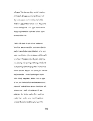 callings of the dawns and the gentle intrusions
of the dark. O happy summer and happy holi-
day which was to end in making many little
children happy and contented when they went
to bed to sleep with a red apple in their hands.
Happy day and happy apple day for the apple
orchard in full fruit.
I heard the apple pickers on the road and I
heard the wagons rumbling coming to take the
apples in goodly barrels and baskets to be sent
rapid transit to the cities far away, and I thought
how happy the apple orchard was in blooming
and growing and ripening and being picked and
finally coming to the helping of the human race
whose servants they are and whose glad servants
they love to be. I went out among the apple
trees among the pickers, where I was an apple
picker, and the lord of this apple vineyard took
me to the packing house where the moving belt
brought every apple into judgment. It was
Judgment Day for the apples. They could not
evade. Every basket came from the pickers'
hands and was tumbled topsy turvy on the
172
 