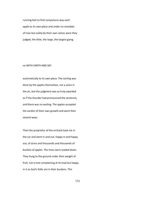 running belt to find compulsory way each
apple to its own place and under no mandate
of man but solely by their own selves were they
judged, the little, the large, the largest going
no WITH EARTH AND SKY
automatically to its own place. The sorting was
done by the apples themselves, not a voice in
the air, but the judgment was as truly awarded
as if the thunder had pronounced the sentence;
and there was no wailing. The apples accepted
the verdict of their own growth and went their
several ways.
Then the proprietor of the orchard took me in
the car and went in and out, happy in and happy
out, of acres and thousands and thousands of
bushels of apples. The trees were loaded down.
They hung to the ground under their weight of
fruit, not a tree complaining at its load but happy
in it as God's folks are in their burdens. This
173
 