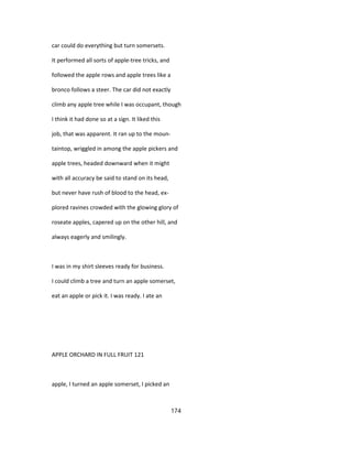 car could do everything but turn somersets.
It performed all sorts of apple-tree tricks, and
followed the apple rows and apple trees like a
bronco follows a steer. The car did not exactly
climb any apple tree while I was occupant, though
I think it had done so at a sign. It liked this
job, that was apparent. It ran up to the moun-
taintop, wriggled in among the apple pickers and
apple trees, headed downward when it might
with all accuracy be said to stand on its head,
but never have rush of blood to the head, ex-
plored ravines crowded with the glowing glory of
roseate apples, capered up on the other hill, and
always eagerly and smilingly.
I was in my shirt sleeves ready for business.
I could climb a tree and turn an apple somerset,
eat an apple or pick it. I was ready. I ate an
APPLE ORCHARD IN FULL FRUIT 121
apple, I turned an apple somerset, I picked an
174
 