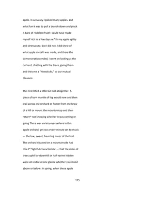 apple. In accuracy I picked many apples, and
what fun it was to pull a branch down and pluck
it bare of redolent fruit! I could have made
myself rich in a few days w:*th my apple agility
and strenuosity, but I did not. I did show of
what apple metal I was made, and there the
demonstration ended; I went on looking at the
orchard, chatting with the trees, giving them
and they me a "Howdy do," to our mutual
pleasure.
The mist lifted a little but not altogether. A
piece of torn mantle of fog would now and then
trail across the orchard or flutter from the brow
of a hill or mount the mountaintop and then
return^ not knowing whether it was coming or
going There was variety everywhere in this
apple orchard, yet was every minute set to music
— the low, sweet, haunting music of the fruit.
The orchard situated on a mountainside had
this d^^lightful characteristic — that the miles of
trees uphill or downhill or half-ravine hidden
were all visible at one glance whether you stood
above or below. In spring, when these apple
175
 