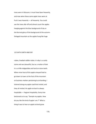 trees were in blossom, it must have been heavenly,
and now when these same apple trees were at
fruit it was heavenly — all heavenly. You could
see the trees afar off and almost count the apples
hanging against the blue background of sky or
the blurred glory of the background of the autumn-
foHaged mountain as the apples hung like huge
122 WITH EARTH AND SKY
rubies, howbeit edible rubies. A ruby is a costly
stone and very beautiful, but as a matter of diet
it is a trifle indigestible and hard on store teeth.
When mine host of this apple vineyard had to
go down to town at the foot of the mountain
on business matters pertaining to orcharding, I
loitered along any apple road that invited, and
they all invited. An apple orchard is always
hospitable — fragrant hospitality. Every tree
beckoned as to say: "Sample my apples. How
do you like the kind of apple I am.?" What a
thing it was to hear an apple orchard grow
176
 