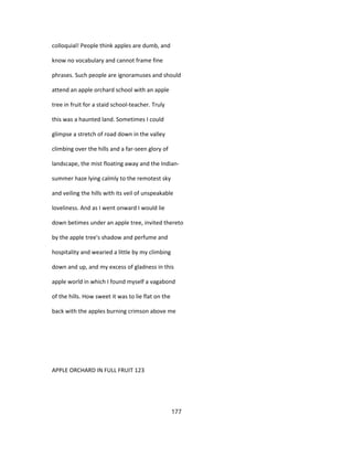 colloquial! People think apples are dumb, and
know no vocabulary and cannot frame fine
phrases. Such people are ignoramuses and should
attend an apple orchard school with an apple
tree in fruit for a staid school-teacher. Truly
this was a haunted land. Sometimes I could
glimpse a stretch of road down in the valley
climbing over the hills and a far-seen glory of
landscape, the mist floating away and the Indian-
summer haze lying calmly to the remotest sky
and veiling the hills with its veil of unspeakable
loveliness. And as I went onward I would lie
down betimes under an apple tree, invited thereto
by the apple tree's shadow and perfume and
hospitality and wearied a little by my climbing
down and up, and my excess of gladness in this
apple world in which I found myself a vagabond
of the hills. How sweet it was to lie flat on the
back with the apples burning crimson above me
APPLE ORCHARD IN FULL FRUIT 123
177
 