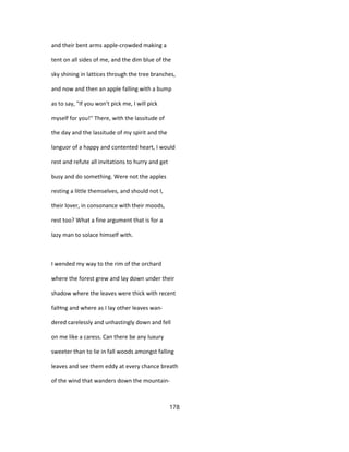 and their bent arms apple-crowded making a
tent on all sides of me, and the dim blue of the
sky shining in lattices through the tree branches,
and now and then an apple falling with a bump
as to say, "If you won't pick me, I will pick
myself for you!'' There, with the lassitude of
the day and the lassitude of my spirit and the
languor of a happy and contented heart, I would
rest and refute all invitations to hurry and get
busy and do something. Were not the apples
resting a little themselves, and should not I,
their lover, in consonance with their moods,
rest too? What a fine argument that is for a
lazy man to solace himself with.
I wended my way to the rim of the orchard
where the forest grew and lay down under their
shadow where the leaves were thick with recent
falHng and where as I lay other leaves wan-
dered carelessly and unhastingly down and fell
on me like a caress. Can there be any luxury
sweeter than to lie in fall woods amongst falling
leaves and see them eddy at every chance breath
of the wind that wanders down the mountain-
178
 