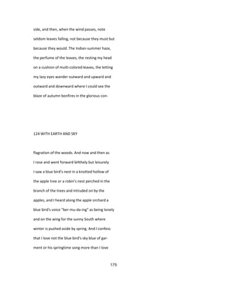 side, and then, when the wind passes, note
seldom leaves falling, not because they must but
because they would. The Indian-summer haze,
the perfume of the leaves, the resting my head
on a cushion of multi-colored leaves, the letting
my lazy eyes wander outward and upward and
outward and downward where I could see the
blaze of autumn bonfires in the glorious con-
124 WITH EARTH AND SKY
flagration of the woods. And now and then as
I rose and went forward bHthely but leisurely
I saw a blue bird's nest in a knotted hollow of
the apple tree or a robin's nest perched in the
branch of the trees and intruded on by the
apples, and I heard along the apple orchard a
blue bird's voice "ber-mu-da-ing" as being lonely
and on the wing for the sunny South where
winter is pushed aside by spring. And I confess
that I love not the blue bird's sky blue of gar-
ment or his springtime song more than I love
179
 