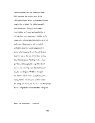 his autumnal garment and his autumn song.
Both haunt me and heal my heart. In the
robin's silent house where birdlings were, leaves
now are the nestlings. The robins have with
easy stages taken their way south. Again I
hear the blue bird's voice and love him for it.
His migration more accentuates the blue bird's
lovely note, not strong as its springtime lyric, but
sadly sweet like a good-by said in music. I
wished the blue bird would not go south in
winter when I stay north, yet they will do their
blue-bird way to the end of their blue-birding.
Now their song says: "We linger but we must
go. We want to stay but the tug of the South
is on us and our wings want the sky, the sunny
sky, the haunting sky." And they flew past
me like blue leaves from a gaudy forest, still
saying, "Grieve not for us; we shall be back in
the spring, ber-mu-da, ber-mu-da — and the spring."
It was a song like the heartache of the falling leaf
APPLE ORCHARD IN FULL FRUIT 125
180
 
