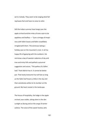 set to melody. They seem to be singing what fall-
ing leaves feel and have no voice to utter.
Still the Indian-summer haze hangs over the
apple orchard and the miles of trees soon to be
appleless and leafless — ^just a vintage of empti-
ness with fallen leaves and fallen snowflakes
mingled with them. The wind was taking a
holiday save on the mountain's crest. In all my
happy life of gypsying with the outdoors I do
not know a day of sweeter cadences of sky and
tree and misty hills and pathetic autumnal
suggestion and voices. "The pathos of a fallen
leaf," Poet Aldrich has it. It cannot be better
put. That lovely lonesome hue will last as long
as the fallen leaf hovers a little in the sky and
then voicelessly settles to its slumber on the
ground. My heart rested in the landscape.
The house of hospitality, the lodge in the apple
orchard, was visible, sitting silent in the dim
sunlight as dozing and on the verge of winter
solstice. The voice of the sweet hostess who
181
 