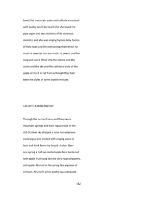 loved this mountain quiet and solitude saturated
with poetry could be heard (for she loved the
pipe organ and was mistress of its sonorous
melody), and she was singing hymns, holy hymns
of holy hope and life everlasting; than which no
music is sweeter nor any music so sweet; and her
song and voice fitted into the silence and the
scene and the sky and the cathedral aisle of the
apple orchard in full fruit as though they had
been the aisles of some stately minster.
126 WITH EARTH AND SKY
Through the orchard here and there were
mountain springs and their Hquid voice in the
still October sky dripped a tune no xylophone
could equal and invited with singing voice to
lean and drink from the limpid chalice. Over
one spring a half-up-rooted apple tree burdened
with apple fruit hung like the very noon of poetry,
and apples floated in the spring like argosies of
crimson. All and in all no poetry was adequate
182
 