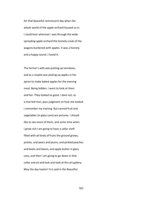 for that beautiful reminiscent day when the
whole world of the apple orchard housed us in.
I could hear wherever I was through the wide-
spreading apple orchard the homely creak of the
wagons burdened with apples. It was a homely
and a happy sound. I loved it.
The farmer's wife was putting up tomatoes,
and as a respite was picking up apples in her
apron to make baked apples for the evening
meal. Being bidden, I went to look at them
and her. They looked so good. I dare not, as
a married man, pass judgment on how she looked.
I remember my training. But canned fruit and
vegetables (in glass cans) are pictures. I should
like to see more of them, and some time when
I grow rich I am going to have a cellar shelf
filled with all kinds of fruits the ground grows;
pickles, and pears and plums, and pickled peaches
and beets and beans, and apple butter in glass
cans, and then I am going to go down in that
cellar and sit and look and look at this art gallery.
May the day hasten! It is said in the Beautiful
183
 