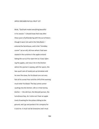 APPLE ORCHARD IN FULL FRUIT 127
Book, "God hath made everything beautiful
in his season." I should know that now after
these years of philandering with the out-of-doors
though it were not said in the Holy Book. I
entered the farmhouse, and in the "chimbley
corner" sat an old, old man whom I had seen
seated in the sunshine in the apple orchard
taking the sun as if to ripen him as it was ripen-
ing the apples, and now is he in the kitchen
where the woman is wiping, with her apron, the
two quart cans of newly put-up tomatoes and
he near the stove, for his blood runs not very
fast at his sunset hour and the chill of the evening
must enter his blood. The boy comes somer-
saulting into the kitchen. Life is in that homey
kitchen — the old man, the blessed woman, the
tumultuous boy. As I come out I hear an apple
tired of waiting for the pickers falling to the
ground, and I go and pocket it for company for
it and me. It must not be lonesome and I must
184
 