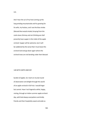 not.
And I hear the car of my host coming up the
long winding mountainside and his greeting for
his wife, my hostess, and I see the blue smoke
(blessed blue wood smoke) straying from the
cook-stove chimney and am thinking we shall
presently have supper in the midst of the apple
orchard. Supper will be welcome, but it will
be saddened by the sense that I must leave this
orchard land and go down again where the
orchard trees are not bending under their blessed
128 WITH EARTH AND SKY
burden of apples. So I start on my last round
of observation and delight through this world
of an apple orchard in full fruit. I would linger
but cannot. Have I not lingered a while, happy,
resting, through an Indian-summer apple-orchard
day, with God always everywhere and kindly
friends and their hospitality sweet and wide as
185
 