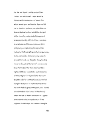 the sky, and should I not be content? I am
content but not through. I never would be
through with this adventure in leisure. The
winter would come and lock the door and bid
me go about my business; and out and up and
down and along I walked with blithe step and
blither heart for my last look of this world of
an apple orchard in full fruit. I hear a tree toad
singing its same old lonesome song, and the
cricket unknowing that its chir soon will be
hushed by the freezing fingers of winter put across
its lip, and I see the chickens moving sedately
toward the roost, and the cattle slowly feeding
nearer to the gate of the farmer's house where
they shall lie down for their dreams and the
night; and I throw kisses to the apple trees near
and far and give God my thanks for the heart's
delight in a day of such heartsease as will loiter
along the dusty road of my heart while eternal
life leads me through eventful years; and I wander
toward the blue wood smoke in the chimney
where the lady of the hill notices me as I appear
and says that her culinary adventure of the
supper is near triumph, and I see the coming of
186
 