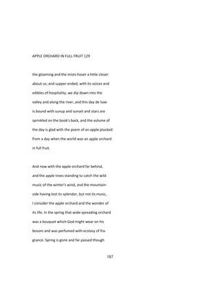 APPLE ORCHARD IN FULL FRUIT 129
the gloaming and the mists hover a httle closer
about us; and supper ended, with its voices and
edibles of hospitality, we dip down into the
valley and along the river, and this day de luxe
is bound with sunup and sunset and stars are
sprinkled on the book's back, and the volume of
the day is glad with the poem of an apple plucked
from a day when the world was an apple orchard
in full fruit.
And now with the apple orchard far behind,
and the apple trees standing to catch the wild
music of the winter's wind, and the mountain-
side having lost its splendor, but not its music,
I consider the apple orchard and the wonder of
its life. In the spring that wide-spreading orchard
was a bouquet which God might wear on his
bosom and was perfumed with ecstasy of fra-
grance. Spring is gone and far passed though
187
 