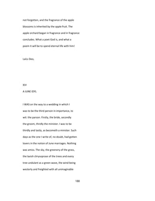 not forgotten, and the fragrance of the apple
blossoms is inherited by the apple fruit. The
apple orchard began in fragrance and in fragrance
concludes. What a poet God is, and what a
poem it will be to spend eternal life with him!
LaiLs Deo,
XVI
A JUNE IDYL
I WAS on the way to a wedding in which I
was to be the third person in importance, to
wit: the parson. Firstly, the bride, secondly
the groom, thirdly the minister. I was to be
thirdly and lastly, as becometh a minister. Such
days as the one I write of, no doubt, had gotten
lovers in the notion of June marriages. Nothing
was amiss. The sky, the greenery of the grass,
the lavish chrysoprase of the trees and every
tree undulant as a green wave, the wind being
westerly and freighted with all unimaginable
188
 
