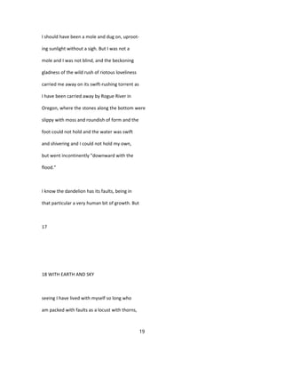 I should have been a mole and dug on, uproot-
ing sunlight without a sigh. But I was not a
mole and I was not blind, and the beckoning
gladness of the wild rush of riotous loveliness
carried me away on its swift-rushing torrent as
I have been carried away by Rogue River in
Oregon, where the stones along the bottom were
slippy with moss and roundish of form and the
foot could not hold and the water was swift
and shivering and I could not hold my own,
but went incontinently "downward with the
flood."
I know the dandelion has its faults, being in
that particular a very human bit of growth. But
17
18 WITH EARTH AND SKY
seeing I have lived with myself so long who
am packed with faults as a locust with thorns,
19
 