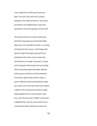 "Love maketh life and life's great work com-
plete." On such a day, with Love's carillons
swinging in the steeple of the sky, I, the parson,
journeyed to the wedding where I was to be
participant in the eternal gladness of the world.
The road wound across a prairie mainly level,
with hills rising a good way off and with slight
depressions not ravinelike but rather as a settling
of the ground into a saucer, so the things need-
ing drink might find a place prepared for the
slaking their thirst. One such our road came
past leisurely as not eager to be past it. A swale
with lush grasses thick-leaved, and hummocked
where the grazing cattle had waded, sybarites
of the pastures, with here and there between
hummocks, a glint of water with its sheen, a
pool of reflection where a leaning flower might
see its face; and in the midst of this lush meadow
a lakelet. Call it a pond and have done, though
lakelet appeals to me as more poetical. How-
ever, since Thoreau wrote "Walden" and named
it Walden Pond, I will not mince words but con-
clude that any water called by any name is fit
190
 