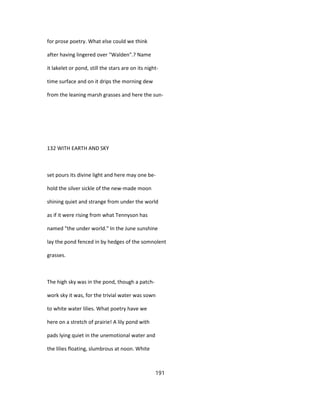 for prose poetry. What else could we think
after having lingered over "Walden".? Name
it lakelet or pond, still the stars are on its night-
time surface and on it drips the morning dew
from the leaning marsh grasses and here the sun-
132 WITH EARTH AND SKY
set pours its divine light and here may one be-
hold the silver sickle of the new-made moon
shining quiet and strange from under the world
as if it were rising from what Tennyson has
named "the under world." In the June sunshine
lay the pond fenced in by hedges of the somnolent
grasses.
The high sky was in the pond, though a patch-
work sky it was, for the trivial water was sown
to white water lilies. What poetry have we
here on a stretch of prairie! A lily pond with
pads lying quiet in the unemotional water and
the lilies floating, slumbrous at noon. White
191
 