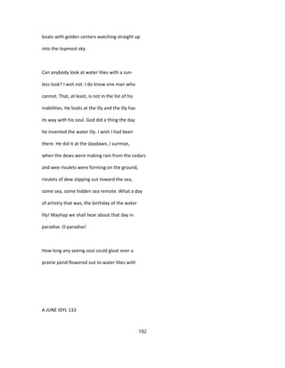 boats with golden centers watching straight up
into the topmost sky.
Can anybody look at water lilies with a sun-
less look? I wot not. I do know one man who
cannot. That, at least, is not in the list of his
inabilities. He looks at the lily and the lily has
its way with his soul. God did a thing the day
he invented the water lily. I wish I had been
there. He did it at the daydawn, I surmise,
when the dews were making rain from the cedars
and wee rivulets were forming on the ground,
rivulets of dew slipping out toward the sea,
some sea, some hidden sea remote. What a day
of artistry that was, the birthday of the water
lily! Mayhap we shall hear about that day in
paradise. O paradise!
How long any seeing soul could gloat over a
prairie pond flowered out to water lilies with
A JUNE IDYL 133
192
 