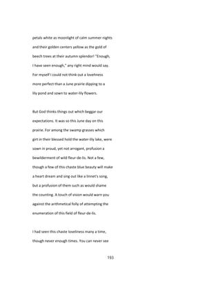 petals white as moonlight of calm summer nights
and their golden centers yellow as the gold of
beech trees at their autumn splendor! "Enough,
I have seen enough," any right mind would say.
For myself I could not think out a lovehness
more perfect than a June prairie dipping to a
lily pond and sown to water-lily flowers.
But God thinks things out which beggar our
expectations. It was so this June day on this
prairie. For among the swamp grasses which
girt in their blessed hold the water-lily lake, were
sown in proud, yet not arrogant, profusion a
bewilderment of wild fleur-de-lis. Not a few,
though a few of this chaste blue beauty will make
a heart dream and sing out like a linnet's song,
but a profusion of them such as would shame
the counting. A touch of vision would warn you
against the arithmetical folly of attempting the
enumeration of this field of fleur-de-lis.
I had seen this chaste loveliness many a time,
though never enough times. You can never see
193
 