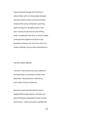 beauty frequently enough. But I had seen a
solitary flower with its enticing shape and poise
and color beside a stream; and that one flower
created all the spring. And beside a great lake,
within hearing of its wrangling waters, I had
seen a swamp encroached on by the drifting
sands, crowded with fleur-de-lis, so that the whole
landscape fairly laughed out loud at its own
abundance of beauty. But never had I seen such
sedate multitudes of quiet, blue enchantments as
134 WITH EARTH AND SKY
I saw here. They seemed more like a splotch of
shining splendor out among the islands of the
Milky Way. They would have rendered any
place a place of peace and beauty.
But when a water-lily pond whose surface is
dappled with lily pads of green, and white and
gold of lily flowers and patches of water shining
back the sky — when such a place is girdled with
194
 