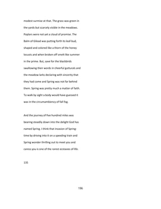 modest surmise at that. The grass was green in
the yards but scarcely visible in the meadows.
Poplars were not yet a cloud of promise. The
Balm of Gilead was putting forth its leaf-bud,
shaped and colored like a thorn of the honey
locusts and when broken off smelt like summer
in the prime. But, save for the blackbirds
swallowing their words in cheerful gutturals and
the meadow larks declaring with sincerity that
they had come and Spring was not far behind
them. Spring was pretty much a matter of faith.
To walk by sight a body would have guessed it
was in the circumambiency of fall fog.
And the journey of five hundred miles was
bearing steadily down into the delight God has
named Spring. I think that invasion of Spring-
time by driving into it on a speeding train and
Spring wonder thrilling out to meet you and
caress you is one of the rarest ecstasies of life.
135
196
 