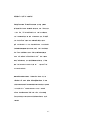 136 WITH EARTH AND SKY
Every hour we drove into more Spring, green
greeneries, more plowing with the blackbirds and
crows and chickens following in the furrows so
the farmer might be less lonesome, and through
the roar of the train which was in a hurry to
get farther into Spring, now and then a- meadow
lark's voice came with its ecstatic staccato blow-
ing in on the heart when the car window was
shut and doubly shut and the train's voice was
very boisterous, yet swift like a smile on a face
we love, comes the meadow lark's fugue of the
breath of Spring.
Rains had been heavy. The roads were soppy,
fields in the main were bidding defiance to the
plowman though here and there the plow turned
up the loam of harvests soon to be. It is ever
to the praise of God that the earth shall bring
forth its increase and the children of men shall
be fed.
197
 