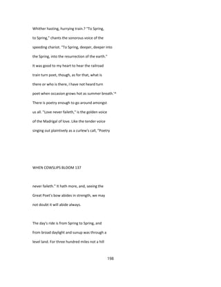 Whither hasting, hurrying train.? "To Spring,
to Spring," chants the sonorous voice of the
speeding chariot. "To Spring, deeper, deeper into
the Spring, into the resurrection of the earth."
It was good to my heart to hear the railroad
train turn poet, though, as for that, what is
there or who is there, I have not heard turn
poet when occasion grows hot as summer breath.'^
There is poetry enough to go around amongst
us all. "Love never faileth," is the golden voice
of the Madrigal of love. Like the tender voice
singing out plaintively as a curlew's call, "Poetry
WHEN COWSLIPS BLOOM 137
never faileth." It hath more, and, seeing the
Great Poet's bow abides in strength, we may
not doubt it will abide always.
The day's ride is from Spring to Spring, and
from broad daylight and sunup was through a
level land. For three hundred miles not a hill
198
 