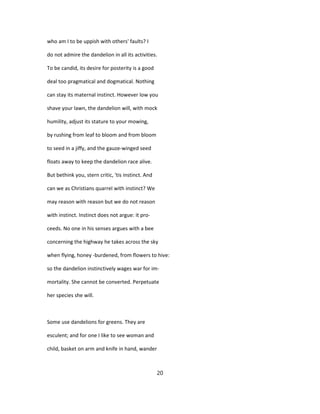 who am I to be uppish with others' faults? I
do not admire the dandelion in all its activities.
To be candid, its desire for posterity is a good
deal too pragmatical and dogmatical. Nothing
can stay its maternal instinct. However low you
shave your lawn, the dandelion will, with mock
humility, adjust its stature to your mowing,
by rushing from leaf to bloom and from bloom
to seed in a jiffy, and the gauze-winged seed
floats away to keep the dandelion race alive.
But bethink you, stern critic, 'tis instinct. And
can we as Christians quarrel with instinct? We
may reason with reason but we do not reason
with instinct. Instinct does not argue: it pro-
ceeds. No one in his senses argues with a bee
concerning the highway he takes across the sky
when flying, honey -burdened, from flowers to hive:
so the dandelion instinctively wages war for im-
mortality. She cannot be converted. Perpetuate
her species she will.
Some use dandelions for greens. They are
esculent; and for one I like to see woman and
child, basket on arm and knife in hand, wander
20
 