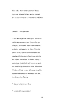 Now as the afternoon draws on and the sun-
shine is at deluge of delight, we run amongst
the lakes of Minnesota — Detroit Lake and others
138 WITH EARTH AND SKY
— and then my breath comes quick as if I came
suddenly on a cataract; and the cowslips run
wildly out to meet me. Often had I seen them
and often had I watched for them. When the
year is young I eye the moist land where the
cowslips light their camp fires. I must not miss
the sight of one of them. To me the cowslip is
as lovely as the daffodil. I will venture to speak
my mind though, with sedate voice, lest William
Wordsworth hear me and call me out his golden
poem of the daffodils to rebuke me with that
wondrous voice of poesy.
"I Wandered Lonely as a Cloud
"I wandered lonely as a cloud
200
 