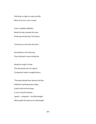 That floats on high o'er vales and hills.
When all at once I saw a crowd,
A host, of golden daffodills;
Beside the lake, beneath the trees.
Fluttering and dancing in the breeze.
"Continuous as the stars that shine
And twinkle on the milky way
They stretched in never-ending line
Along the margin of a bay :
Then thousands saw I at a glance
Tossing their heads in sprightly dance.
"The waves beside them danced; but they
Outdid the sparkling waves in glee;
A poet could not but be gay,
In such a jocund company :
I gazed — and gazed — but little thought
What wealth the show to me had brought:
201
 