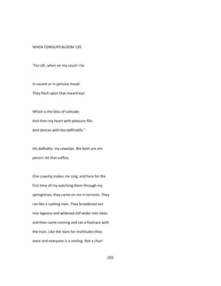 WHEN COWSLIPS BLOOM 139
"For oft, when on my couch I lie
In vacant or in pensive mood.
They flash upon that inward eye
Which is the bliss of solitude;
And then my heart with pleasure fills.
And dances with the daflFodills."
His daffodils: my cowslips. We both are em-
perors: let that suffice.
One cowshp makes me sing; and here for the
first time of my watching them through my
springtimes, they came on me in torrents. They
ran like a rushing river. They broadened out
into lagoons and widened still wider into lakes
and then came running and ran a footrace with
the train. Like the stars for multitudes they
were and everyone is a-smiling. Not a churl
202
 