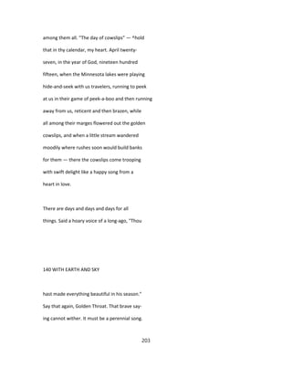 among them all. "The day of cowslips" — ^hold
that in thy calendar, my heart. April twenty-
seven, in the year of God, nineteen hundred
fifteen, when the Minnesota lakes were playing
hide-and-seek with us travelers, running to peek
at us in their game of peek-a-boo and then running
away from us, reticent and then brazen, while
all among their marges flowered out the golden
cowslips, and when a little stream wandered
moodily where rushes soon would build banks
for them — there the cowslips come trooping
with swift delight like a happy song from a
heart in love.
There are days and days and days for all
things. Said a hoary voice of a long-ago, "Thou
140 WITH EARTH AND SKY
hast made everything beautiful in his season."
Say that again, Golden Throat. That brave say-
ing cannot wither. It must be a perennial song.
203
 
