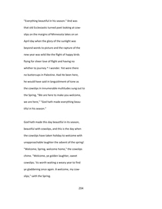 "Everything beautiful in his season." And was
that old Ecclesiastic turned poet looking at cow-
slips on the margins of Minnesota lakes on an
April day when the glory of the sunlight was
beyond words to picture and the rapture of the
new year was wild like the flight of happy birds
flying for sheer love of flight and having no
whither to journey.^ I wonder. Yet were there
no buttercups in Palestine. Had He been here,
he would have said in languishment of tone as
the cowslips in innumerable multitudes sung out to
the Spring, "We are here to make you welcome,
we are here," "God hath made everything beau-
tiful in his season."
God hath made this day beautiful in its season,
beautiful with cowslips, and this is the day when
the cowslips have taken holiday to welcome with
unapproachable laughter the advent of the spring!
"Welcome, Spring, welcome home," the cowslips
chime. "Welcome, ye golden laughter, sweet
cowslips; 'tis worth waiting a weary year to find
ye gladdening once again. A welcome, my cow-
slips," saith the Spring.
204
 