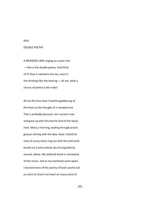 XVIII
DOUBLE POETRY
A MEADOW LARK singing on a pine tree
— that is the double poetry. And think
of it! How it sweetens the sky, even in
the thinking! But the hearing — ah me, what a
chorus of poetry it did make!
All my life time have I had the gladdening of
the heart at the thought of a meadow lark.
That is probably because I am a prairie man
and grew up with this bonnie bird of the liquid
note. Many a morning, wading through prairie
grasses shining with the dew, have I heard his
note of sunny cheer ring out with the wild wind
breath on it and a whole sky of song behind,
around, above. My ladhood drank in somewhat
of this music, and as my manhood came apace
I learned more of the poetry of God's world and
so came to charm my heart on many more of
205
 
