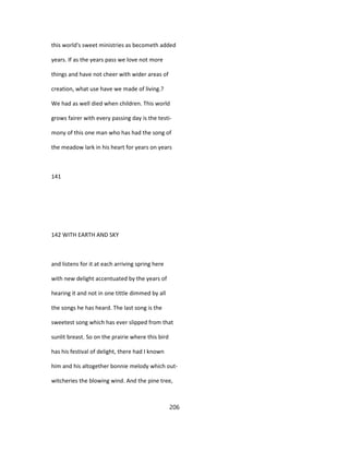 this world's sweet ministries as becometh added
years. If as the years pass we love not more
things and have not cheer with wider areas of
creation, what use have we made of living.?
We had as well died when children. This world
grows fairer with every passing day is the testi-
mony of this one man who has had the song of
the meadow lark in his heart for years on years
141
142 WITH EARTH AND SKY
and listens for it at each arriving spring here
with new delight accentuated by the years of
hearing it and not in one tittle dimmed by all
the songs he has heard. The last song is the
sweetest song which has ever slipped from that
sunlit breast. So on the prairie where this bird
has his festival of delight, there had I known
him and his altogether bonnie melody which out-
witcheries the blowing wind. And the pine tree,
206
 