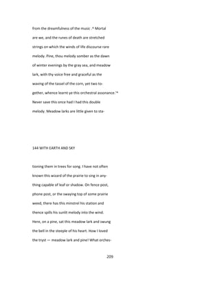from the dreamfulness of the music .^ Mortal
are we, and the runes of death are stretched
strings on which the winds of life discourse rare
melody. Pine, thou melody somber as the dawn
of winter evenings by the gray sea, and meadow
lark, with thy voice free and graceful as the
waving of the tassel of the corn, yet two to-
gether, whence learnt ye this orchestral assonance.'^
Never save this once had I had this double
melody. Meadow larks are little given to sta-
144 WITH EARTH AND SKY
tioning them in trees for song. I have not often
known this wizard of the prairie to sing in any-
thing capable of leaf or shadow. On fence post,
phone post, or the swaying top of some prairie
weed, there has this minstrel his station and
thence spills his sunlit melody into the wind.
Here, on a pine, sat this meadow lark and swung
the bell in the steeple of his heart. How I loved
the tryst — meadow lark and pine! What orches-
209
 