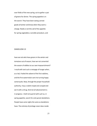 over fields of the new spring, out to gather a pot
of greens for dinner. The spring appetite is in
the search. They have been eating canned
goods all winter and know when they want a
change. Really is not this call of the appetite
for spring vegetables a sensible procedure, and
DANDELIONS 19
have we not who have greens in the winter and
tomatoes out of season, have we not converted
the season of edibles to our own impoverishment?
I recall with zest such a rampage of hunger when,
as a lad, I hailed the advent of the first radishes,
and the first watermelon sent me turning happy
somersaults. Now, through the proper household
authority, I buy a radish insipid and unsapid and
eat it with a shrug. And not all advancement is
in progress. I shall not quarrel with such as, in
spring appetite, search for and uproot dandelions.
People have some rights the same as dandelions
have. The entirety of privilege never does reside
21
 