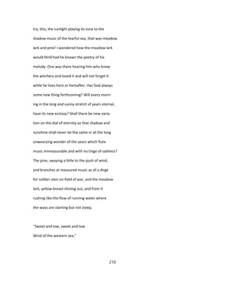 tra, this, the sunlight playing its tune to the
shadow music of the tearful sea, that was meadow
lark and pine! I wondered how the meadow lark
would thrill had he known the poetry of his
melody. One was there hearing him who knew
the witchery and loved it and will not forget it
while he lives here or hereafter. Has God always
some new thing forthcoming? Will every morn-
ing in the long and sunny stretch of years eternal,
have its new ecstasy? Shall there be new varia-
tion on the dial of eternity so that shadow and
sunshine shall never be the same in all the long
unwearying wonder of the years which flute
music immeasurable and with no tinge of sadness?
The pine, swaying a little to the push of wind,
and branches at measured music as of a dirge
for soldier slain on field of war, and the meadow
lark, yellow breast shining out, and from it
rushing like the flow of running water where
the ways are slanting but not steep,
"Sweet and low, sweet and low.
Wind of the western sea,"
210
 