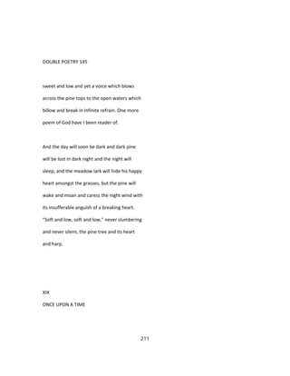 DOUBLE POETRY 145
sweet and low and yet a voice which blows
across the pine tops to the open waters which
billow and break in infinite refrain. One more
poem of God have I been reader of.
And the day will soon be dark and dark pine
will be lost in dark night and the night will
sleep, and the meadow lark will hide his happy
heart amongst the grasses, but the pine will
wake and moan and caress the night wind with
its insufferable anguish of a breaking heart.
"Soft and low, soft and low," never slumbering
and never silent, the pine tree and its heart
and harp.
XIX
ONCE UPON A TIME
211
 