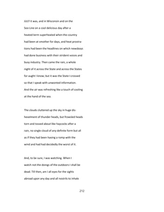 JULY it was, and in Wisconsin and on the
Soo Line on a cool delicious day after a
heated term superheated when the country
had been at smother for days, and heat prostra-
tions had been the headlines on which newsboys
had done business with their strident voices and
busy industry. Then came the rain, a whole
night of it across the State and across the States
for aught I know; but it was the State I crossed
so that I speak with unwonted information.
And the air was refreshing like a touch of cooling
at the hand of the sea.
The clouds cluttered up the sky in huge dis-
hevelment of thunder heads, but frowsled heads
torn and tossed about like haycocks after a
rain, no single cloud of any definite form but all
as if they had been having a romp with the
wind and had had decidedly the worst of it.
And, to be sure, I was watching. When I
watch not the doings of the outdoors I shall be
dead. Till then, am I all eyes for the sights
abroad upon any day and all nostrils to inhale
212
 