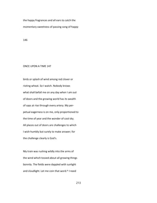 the happy fragrances and all ears to catch the
momentary sweetness of passing song of happy
146
ONCE UPON A TIME 147
birds or splash of wind among red clover or
rioting wheat. So I watch. Nobody knows
what shall befall me on any day when I am out
of doors and the growing world has its wealth
of saps at rise through every artery. My per-
petual eagerness is on me, only proportioned to
the time of year and the wonder of cool sky.
All places out of doors are challenges to which
I wish humbly but surely to make answer; for
the challenge clearly is God's.
My train was rushing wildly into the arms of
the wind which tossed about all growing things
bonnily. The fields were dappled with sunlight
and cloudlight. Let me coin that word.^ I need
213
 