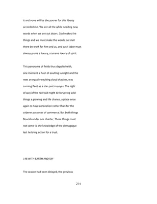 it and none will be the poorer for this liberty
accorded me. We are all the while needing new
words when we are out doors. God makes the
things and we must make the words, so shall
there be work for him and us, and such labor must
always prove a luxury, a serene luxury of spirit.
This panorama of fields thus dappled with,
one moment a flash of exulting sunlight and the
next an equally exulting cloud shadow, was
running fleet as a star past my eyes. The right
of way of the railroad might be for giving wild
things a growing and life chance, a place once
again to have coronation rather than for the
soberer purposes of commerce. But both things
flourish under one charter. These things must
not come to the knowledge of the demagogue
lest he bring action for a trust.
148 WITH EARTH AND SKY
The season had been delayed, the previous
214
 